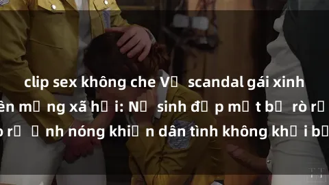 clip sex không che Vụ scandal gái xinh lộ hàng gây sốt trên mạng xã hội: Nữ sinh đẹp mắt bị rò rỉ ảnh nóng khiến dân tình không khỏi bất ngờ và phẫn nộ!