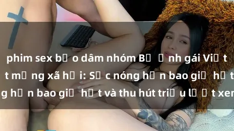 phim sex bạo dâm nhóm Bộ ảnh gái Việt Nam nude gây sốt mạng xã hội: Sắc nóng hơn bao giờ hết và thu hút triệu lượt xem