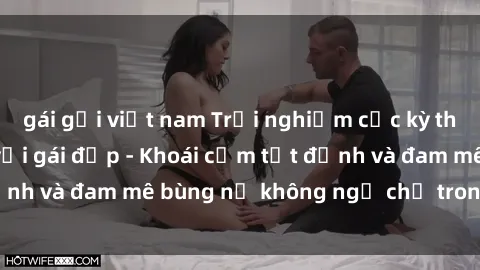 gái gọi việt nam Trải nghiệm cực kỳ thú vị khi làm tình với gái đẹp - Khoái cảm tột đỉnh và đam mê bùng nổ không ngờ chỉ trong một đêm!