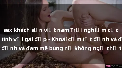 sex khách sạn việt nam Trải nghiệm cực kỳ thú vị khi làm tình với gái đẹp - Khoái cảm tột đỉnh và đam mê bùng nổ không ngờ chỉ trong một đêm!