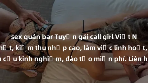 sex quán bar Tuyển gái call girl Việt Nam gợi cảm, đẹp mắt, kiếm thu nhập cao, làm việc linh hoạt, không yêu cầu kinh nghiệm, đào tạo miễn phí. Liên hệ ngay để biết thêm chi tiết!