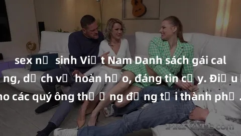 sex nữ sinh Việt Nam Danh sách gái call girl vip chất lượng, dịch vụ hoàn hảo, đáng tin cậy. Điều hấp dẫn cho các quý ông thượng đẳng tại thành phố. Hãy nhấc máy và đặt lịch ngay!