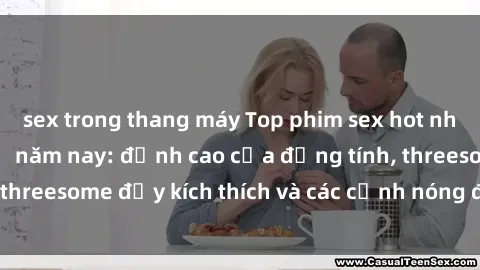 sex trong thang máy Top phim sex hot nhất không thể bỏ lỡ năm nay: đỉnh cao của đồng tính, threesome đầy kích thích và các cảnh nóng đang gây sốt!