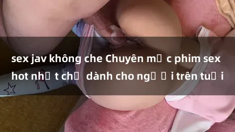 sex jav không che Chuyên mục phim sex hot nhất chỉ dành cho người trên tuổi