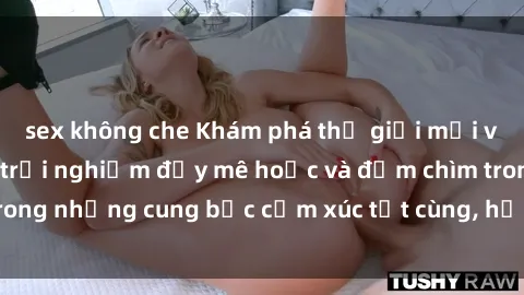 sex không che Khám phá thế giới mới với sex người lớn: trải nghiệm đầy mê hoặc và đắm chìm trong những cung bậc cảm xúc tột cùng, hứng khởi và cuốn hút.