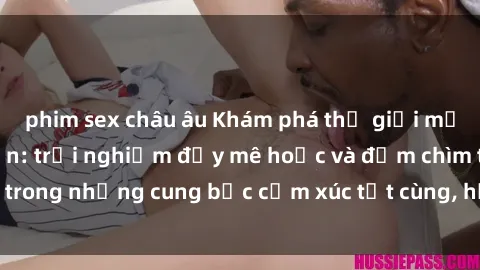 phim sex châu âu Khám phá thế giới mới với sex người lớn: trải nghiệm đầy mê hoặc và đắm chìm trong những cung bậc cảm xúc tột cùng, hứng khởi và cuốn hút.