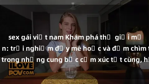 sex gái việt nam Khám phá thế giới mới với sex người lớn: trải nghiệm đầy mê hoặc và đắm chìm trong những cung bậc cảm xúc tột cùng, hứng khởi và cuốn hút.