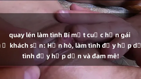 quay lén làm tình Bí mật cuộc hẹn gái Việt lần đầu ở khách sạn: Hẹn hò, làm tình đầy hấp dẫn và đam mê!