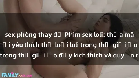 sex phòng thay đồ Phim sex loli: thỏa mãn đam mê của người yêu thích thể loại loli trong thế giới ảo đầy kích thích và quyến rũ.