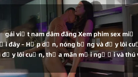 gái việt nam dâm đãng Xem phim sex miễn phí online ngay tại đây – Hấp dẫn, nóng bỏng và đầy lôi cuốn, thỏa mãn mọi người và thú vui của bạn!