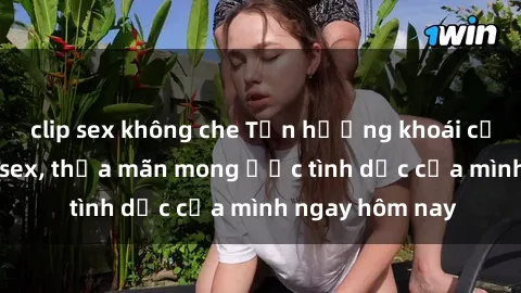 clip sex không che Tận hưởng khoái cảm với gái xinh sex, thỏa mãn mong ước tình dục của mình ngay hôm nay