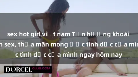 sex hot girl việt nam Tận hưởng khoái cảm với gái xinh sex, thỏa mãn mong ước tình dục của mình ngay hôm nay