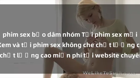 phim sex bạo dâm nhóm Tải phim sex mới nhất hot nhất - Xem và tải phim sex không che chất lượng cao miễn phí tại website chuyên nghiệp.