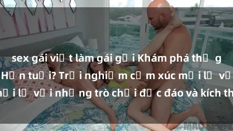 sex gái việt làm gái gọi Khám phá thế giới sex trực tuyến: Hơn tuổi? Trải nghiệm cảm xúc mới lạ với những trò chơi độc đáo và kích thích người lớn