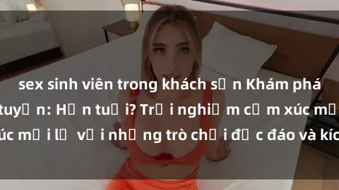 sex sinh viên trong khách sạn Khám phá thế giới sex trực tuyến: Hơn tuổi? Trải nghiệm cảm xúc mới lạ với những trò chơi độc đáo và kích thích người lớn