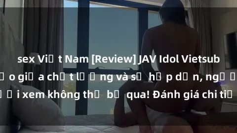 sex Việt Nam [Review] JAV Idol Vietsub: Sự kết hợp hoàn hảo giữa chất lượng và sự hấp dẫn, người xem không thể bỏ qua! Đánh giá chi tiết về ứng dụng này!
