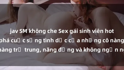 jav SM không che Sex gái sinh viên hot nhất: Cùng khám phá cuộc sống tình dục của những cô nàng trẻ trung, năng động và không ngần ngại thử nghiệm!