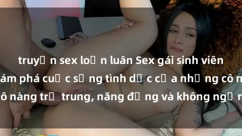 truyện sex loạn luân Sex gái sinh viên hot nhất: Cùng khám phá cuộc sống tình dục của những cô nàng trẻ trung, năng động và không ngần ngại thử nghiệm!