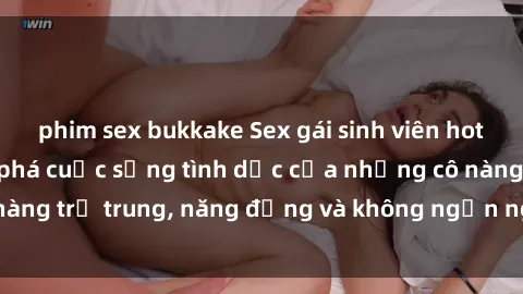 phim sex bukkake Sex gái sinh viên hot nhất: Cùng khám phá cuộc sống tình dục của những cô nàng trẻ trung, năng động và không ngần ngại thử nghiệm!