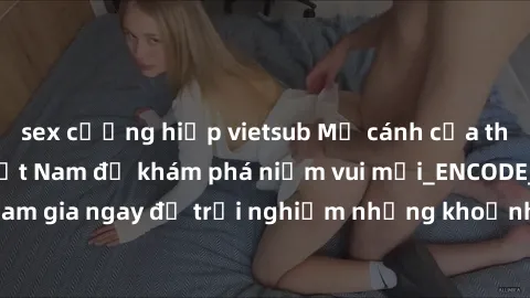 sex cưỡng hiếp vietsub Mở cánh cửa thế giới sex MILF Việt Nam để khám phá niềm vui mới_ENCODE_. Hãy tham gia ngay để trải nghiệm những khoảnh khắc đầy kích thích và đam mê.