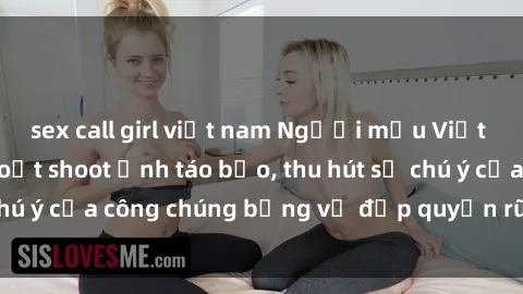 sex call girl việt nam Người mẫu Việt Nam gây sốt với loạt shoot ảnh táo bạo, thu hút sự chú ý của công chúng bằng vẻ đẹp quyến rũ và gợi cảm.