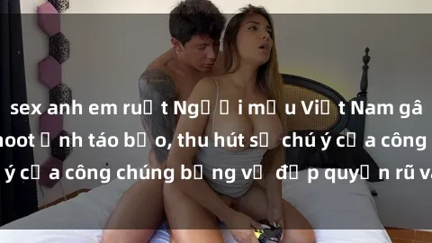 sex anh em ruột Người mẫu Việt Nam gây sốt với loạt shoot ảnh táo bạo, thu hút sự chú ý của công chúng bằng vẻ đẹp quyến rũ và gợi cảm.