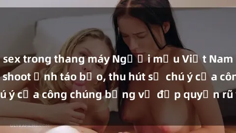 sex trong thang máy Người mẫu Việt Nam gây sốt với loạt shoot ảnh táo bạo, thu hút sự chú ý của công chúng bằng vẻ đẹp quyến rũ và gợi cảm.