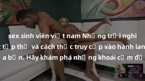 sex sinh viên việt nam Những trải nghiệm mới lạ với sex tập thể và cách thức truy cập vào hành lang đam mê của bạn. Hãy khám phá những khoái cảm đầy kích thích với tập thể hấp dẫn!