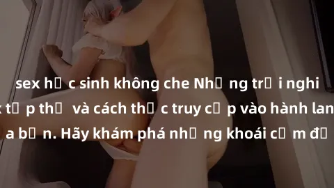 sex học sinh không che Những trải nghiệm mới lạ với sex tập thể và cách thức truy cập vào hành lang đam mê của bạn. Hãy khám phá những khoái cảm đầy kích thích với tập thể hấp dẫn!