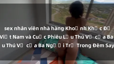 sex nhân viên nhà hàng Khoảnh Khắc Đầy Kịch Tính: Sex  Việt Nam và Cuộc Phiêu Lưu Thú Vị của Ba Người Trẻ Trong Đêm Say Đắm