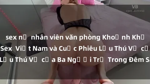 sex nữ nhân viên văn phòng Khoảnh Khắc Đầy Kịch Tính: Sex  Việt Nam và Cuộc Phiêu Lưu Thú Vị của Ba Người Trẻ Trong Đêm Say Đắm