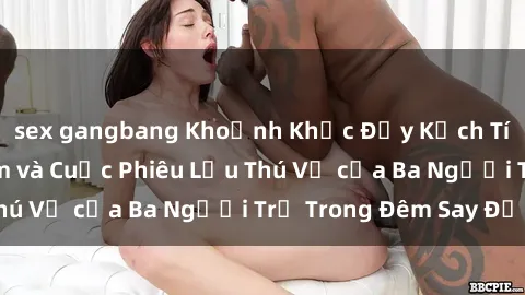 sex gangbang Khoảnh Khắc Đầy Kịch Tính: Sex  Việt Nam và Cuộc Phiêu Lưu Thú Vị của Ba Người Trẻ Trong Đêm Say Đắm