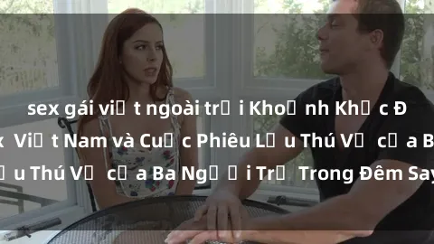 sex gái việt ngoài trời Khoảnh Khắc Đầy Kịch Tính: Sex  Việt Nam và Cuộc Phiêu Lưu Thú Vị của Ba Người Trẻ Trong Đêm Say Đắm