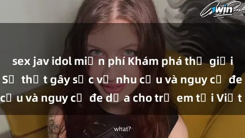 sex jav idol miễn phí Khám phá thế giới sex loli Việt Nam: Sự thật gây sốc về nhu cầu và nguy cơ đe dọa cho trẻ em tại Việt Nam