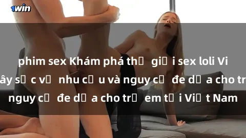 phim sex Khám phá thế giới sex loli Việt Nam: Sự thật gây sốc về nhu cầu và nguy cơ đe dọa cho trẻ em tại Việt Nam