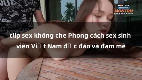 clip sex không che Phong cách sex sinh viên Việt Nam độc đáo và đam mê