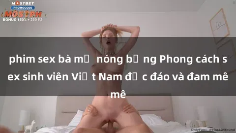 phim sex bà mẹ nóng bỏng Phong cách sex sinh viên Việt Nam độc đáo và đam mê