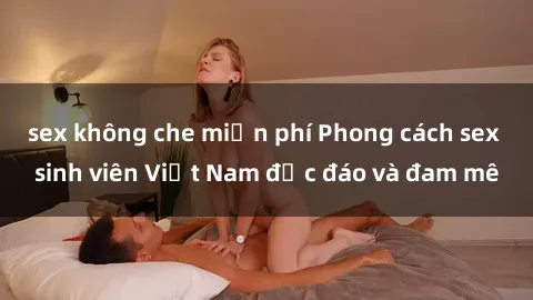 sex không che miễn phí Phong cách sex sinh viên Việt Nam độc đáo và đam mê